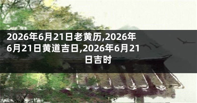 2026年6月21日老黄历,2026年6月21日黄道吉日,2026年6月21日吉时