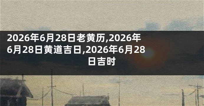 2026年6月28日老黄历,2026年6月28日黄道吉日,2026年6月28日吉时