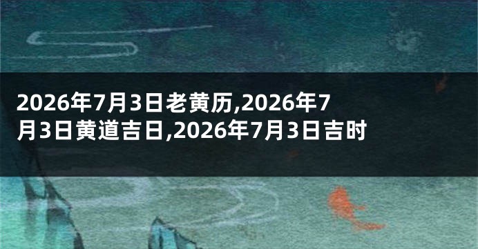 2026年7月3日老黄历,2026年7月3日黄道吉日,2026年7月3日吉时