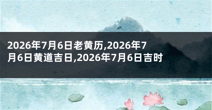 2026年7月6日老黄历,2026年7月6日黄道吉日,2026年7月6日吉时