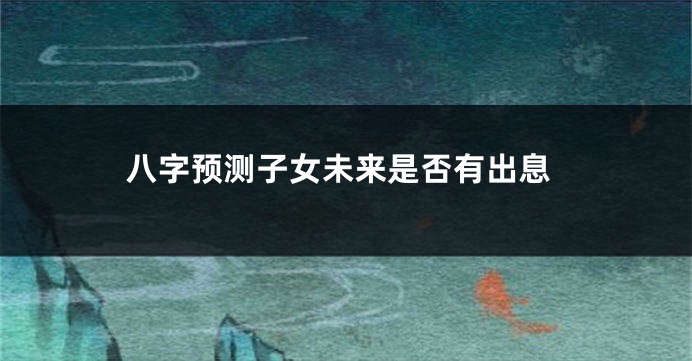 八字预测子女未来是否有出息