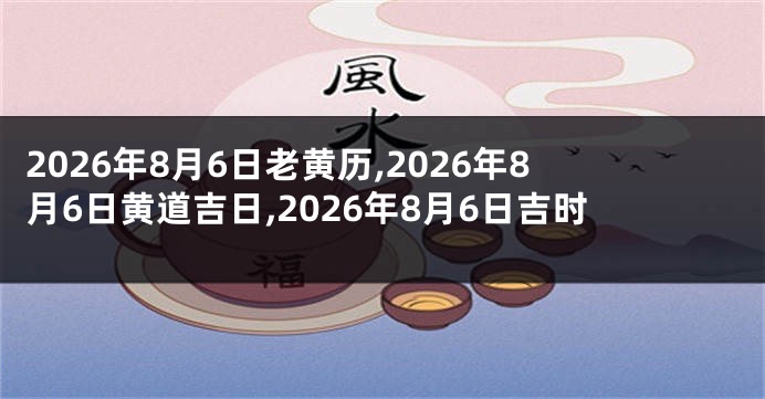 2026年8月6日老黄历,2026年8月6日黄道吉日,2026年8月6日吉时