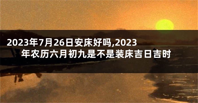 2023年7月26日安床好吗,2023年农历六月初九是不是装床吉日吉时