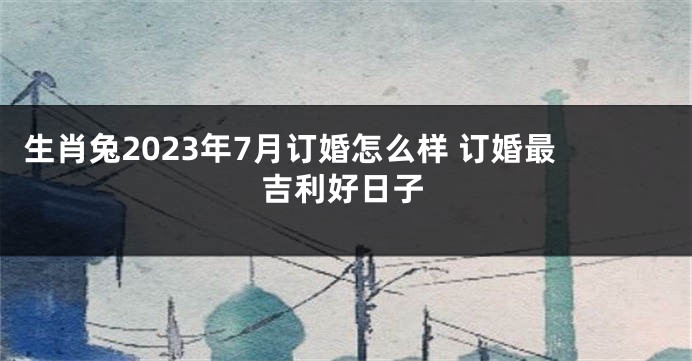 生肖兔2023年7月订婚怎么样 订婚最吉利好日子