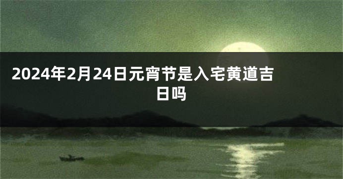 2024年2月24日元宵节是入宅黄道吉日吗