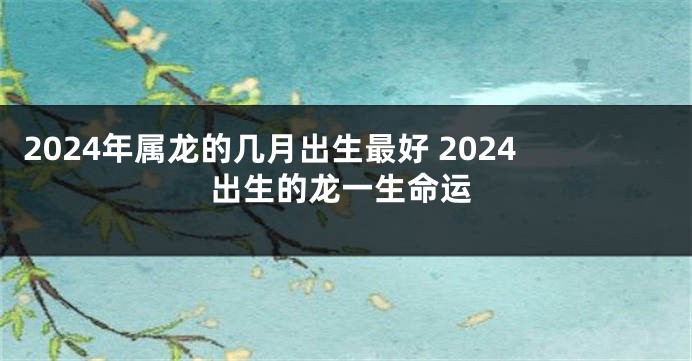 2024年属龙的几月出生最好 2024出生的龙一生命运