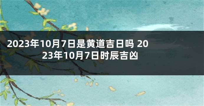 2023年10月7日是黄道吉日吗 2023年10月7日时辰吉凶