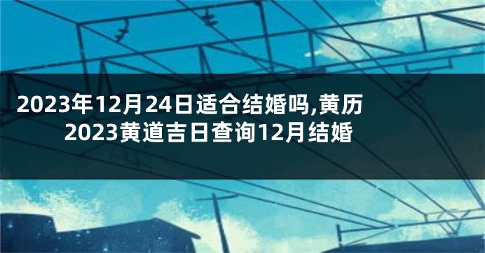 2023年12月24日适合结婚吗,黄历2023黄道吉日查询12月结婚