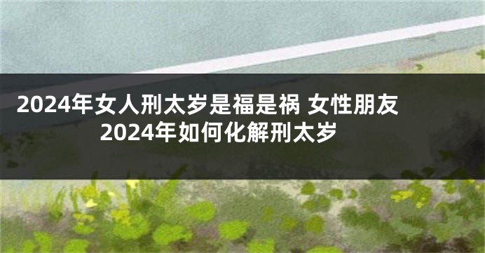 2024年女人刑太岁是福是祸 女性朋友2024年如何化解刑太岁