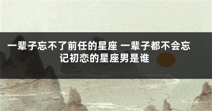 一辈子忘不了前任的星座 一辈子都不会忘记初恋的星座男是谁