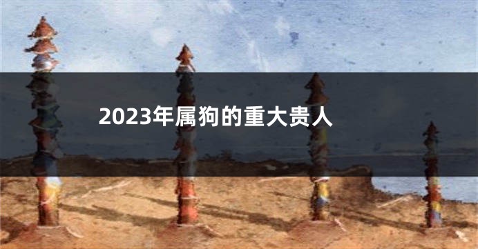 2023年属狗的重大贵人