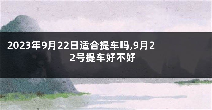 2023年9月22日适合提车吗,9月22号提车好不好