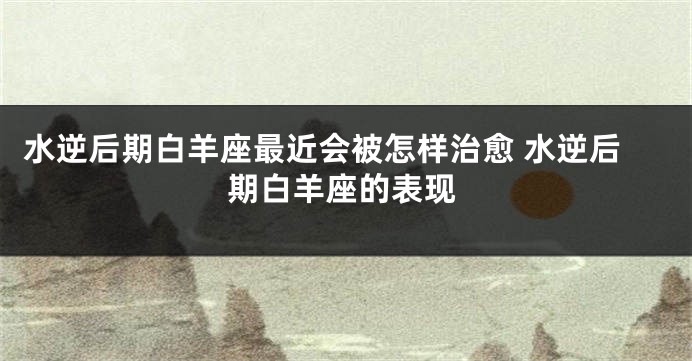 水逆后期白羊座最近会被怎样治愈 水逆后期白羊座的表现