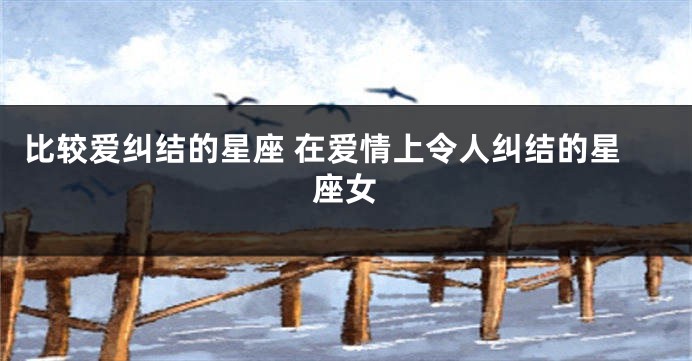 比较爱纠结的星座 在爱情上令人纠结的星座女