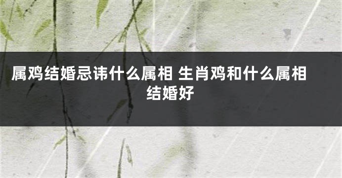 属鸡结婚忌讳什么属相 生肖鸡和什么属相结婚好