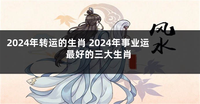2024年转运的生肖 2024年事业运最好的三大生肖