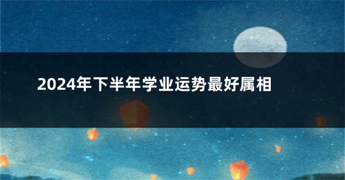 2024年下半年学业运势最好属相