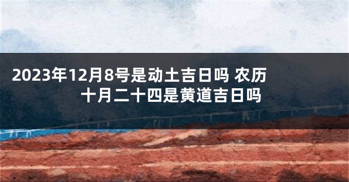 2023年12月8号是动土吉日吗 农历十月二十四是黄道吉日吗