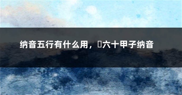 纳音五行有什么用，​六十甲子纳音