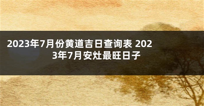 2023年7月份黄道吉日查询表 2023年7月安灶最旺日子