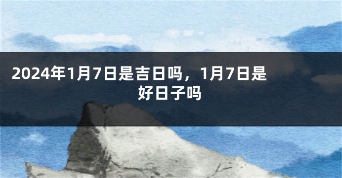 2024年1月7日是吉日吗，1月7日是好日子吗