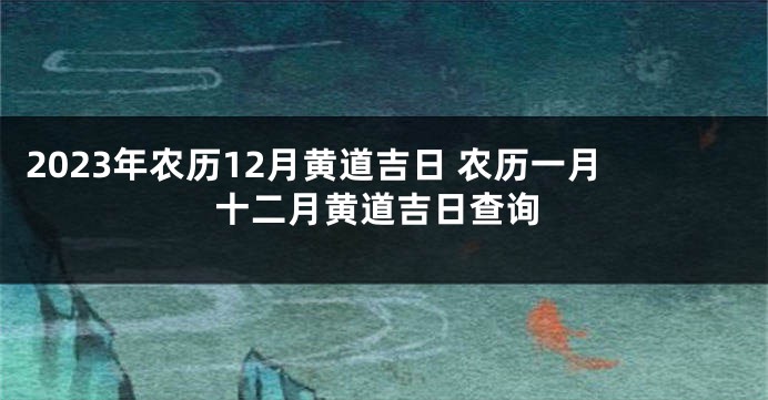 2023年农历12月黄道吉日 农历一月十二月黄道吉日查询