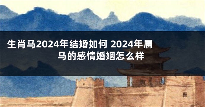 生肖马2024年结婚如何 2024年属马的感情婚姻怎么样