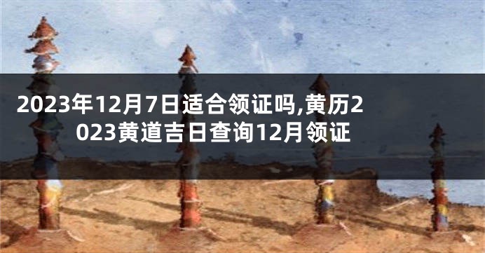 2023年12月7日适合领证吗,黄历2023黄道吉日查询12月领证