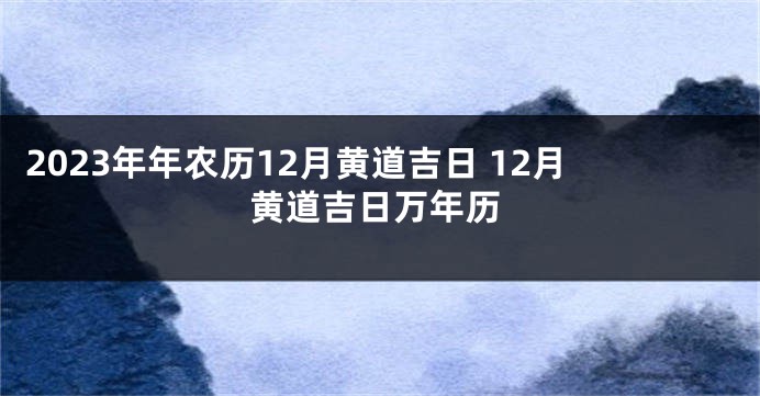 2023年年农历12月黄道吉日 12月黄道吉日万年历