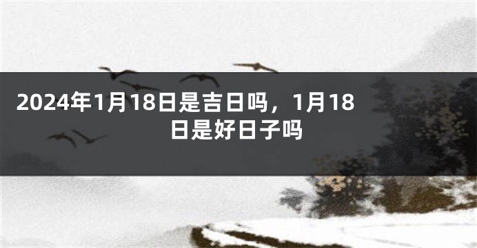 2024年1月18日是吉日吗，1月18日是好日子吗