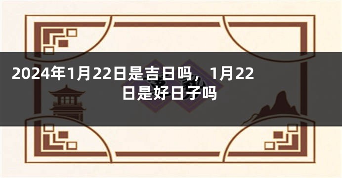 2024年1月22日是吉日吗，1月22日是好日子吗