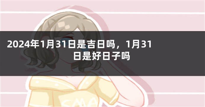 2024年1月31日是吉日吗，1月31日是好日子吗