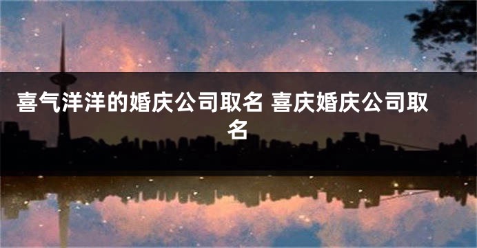 喜气洋洋的婚庆公司取名 喜庆婚庆公司取名