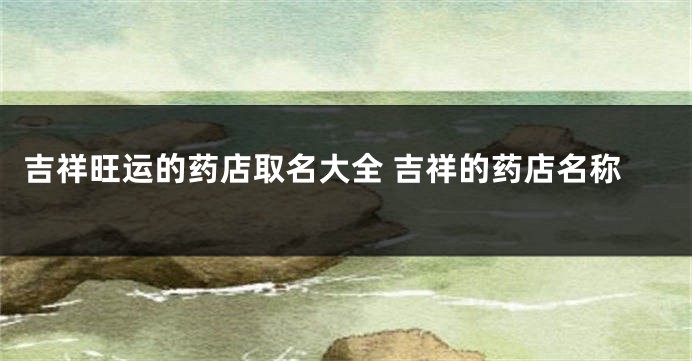 吉祥旺运的药店取名大全 吉祥的药店名称