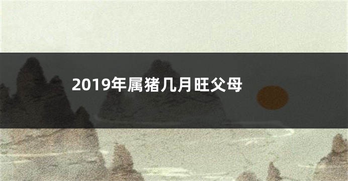 2019年属猪几月旺父母