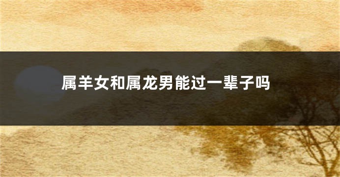属羊女和属龙男能过一辈子吗