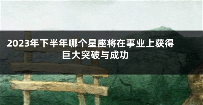 2023年下半年哪个星座将在事业上获得巨大突破与成功 