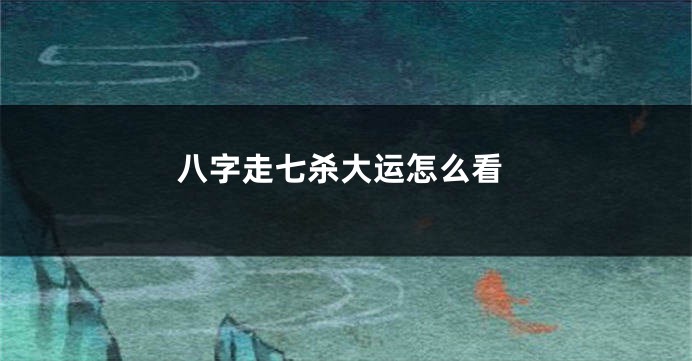八字走七杀大运怎么看