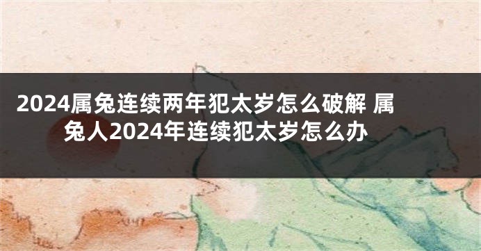 2024属兔连续两年犯太岁怎么破解 属兔人2024年连续犯太岁怎么办