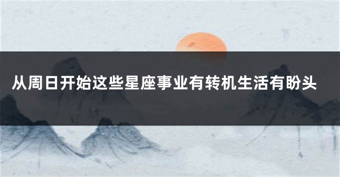 从周日开始这些星座事业有转机生活有盼头