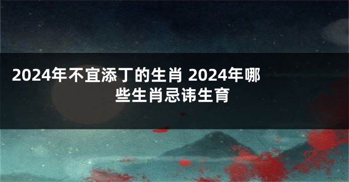 2024年不宜添丁的生肖 2024年哪些生肖忌讳生育
