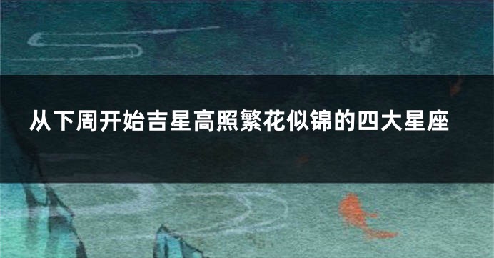 从下周开始吉星高照繁花似锦的四大星座
