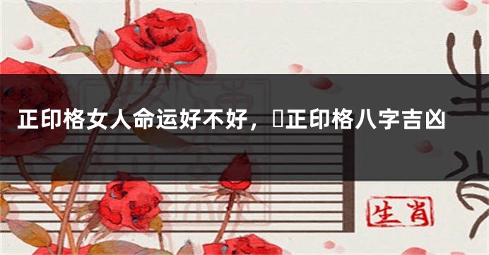 正印格女人命运好不好，​正印格八字吉凶