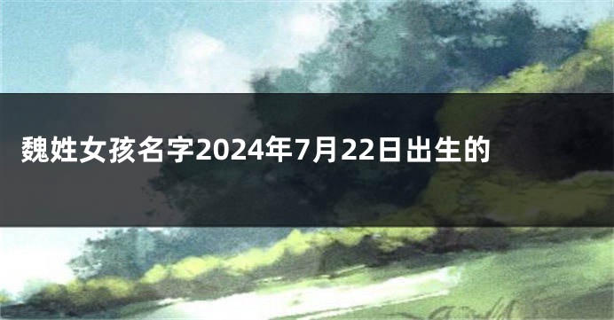 魏姓女孩名字2024年7月22日出生的