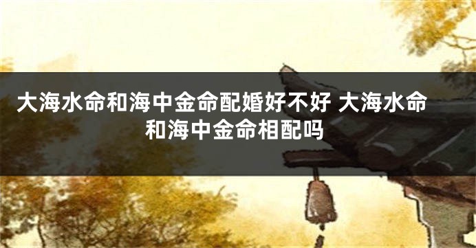 大海水命和海中金命配婚好不好 大海水命和海中金命相配吗