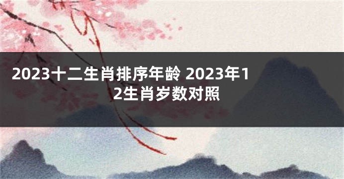 2023十二生肖排序年龄 2023年12生肖岁数对照