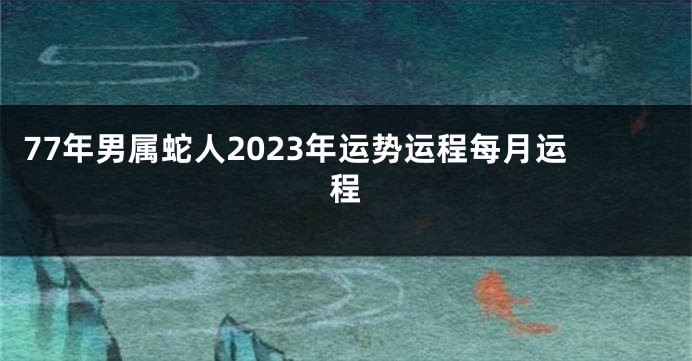 77年男属蛇人2023年运势运程每月运程