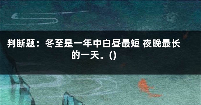 判断题：冬至是一年中白昼最短 夜晚最长的一天。()