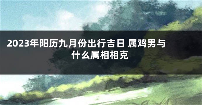 2023年阳历九月份出行吉日 属鸡男与什么属相相克