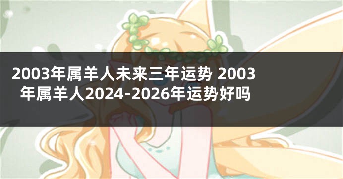 2003年属羊人未来三年运势 2003年属羊人2024-2026年运势好吗